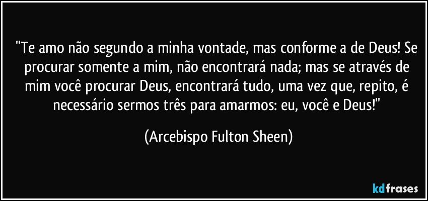 ''Te amo não segundo a minha vontade, mas conforme a de Deus! Se procurar somente a mim, não encontrará nada; mas se através de mim você procurar Deus, encontrará tudo, uma vez que, repito, é necessário sermos três para amarmos: eu, você e Deus!'' (Arcebispo Fulton Sheen)