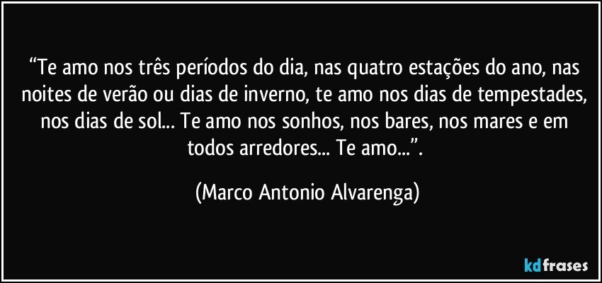 “Te amo nos três períodos do dia, nas quatro estações do ano, nas noites de verão ou dias de inverno, te amo nos dias de tempestades, nos dias de sol... Te amo nos sonhos, nos bares, nos mares e em todos arredores... Te amo...”. (Marco Antonio Alvarenga)