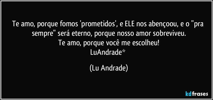 Te amo, porque fomos 'prometidos', e ELE nos abençoou, e o ''pra sempre'' será eterno, porque nosso amor sobreviveu.
Te amo, porque você me escolheu!
LuAndrade* (Lu Andrade)