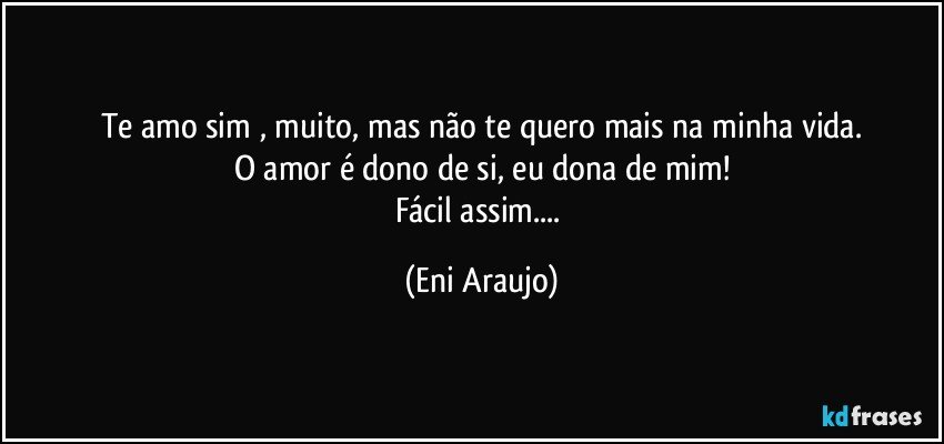 Te amo sim , muito, mas não te quero mais na minha vida.
O amor é dono de si, eu dona de mim!
Fácil assim... (Eni Araujo)