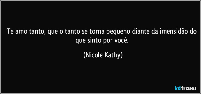 Te amo tanto, que o tanto se torna pequeno diante da imensidão do que sinto por você. (Nicole Kathy)