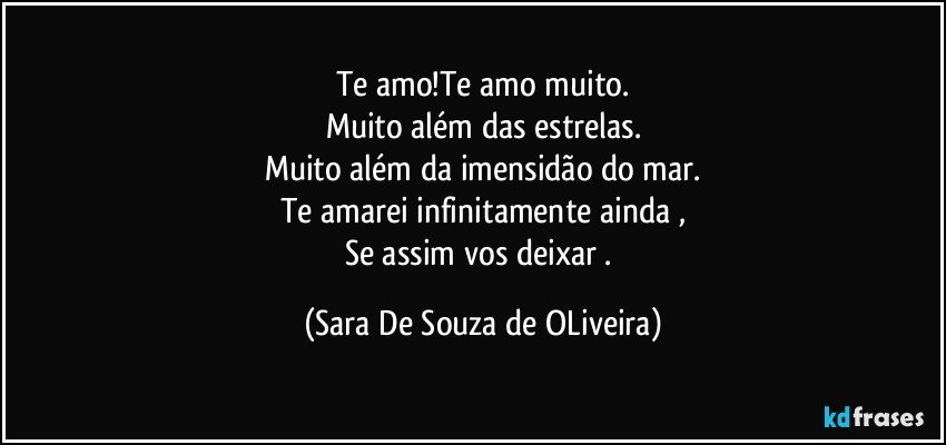 Te amo!Te amo muito.
Muito além das estrelas.
Muito além da imensidão do mar.
Te amarei infinitamente ainda ,
Se assim vos deixar . (Sara De Souza de OLiveira)