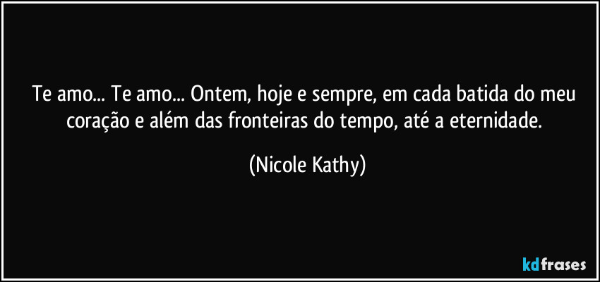 Te amo... Te amo... Ontem, hoje e sempre, em cada batida do meu coração e além das fronteiras do tempo, até a eternidade. (Nicole Kathy)