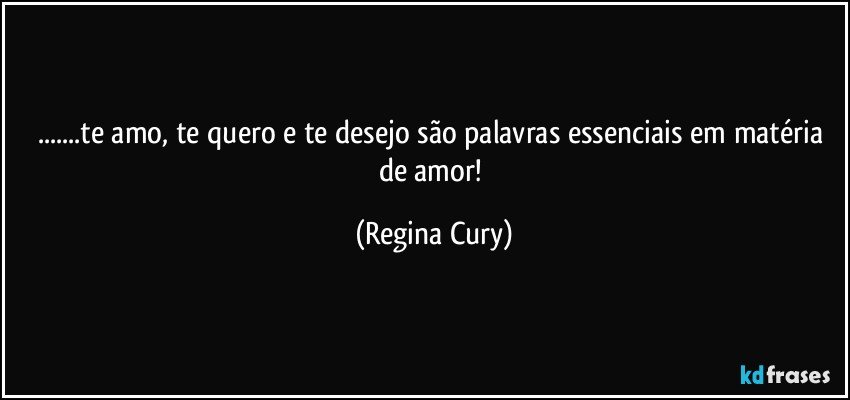 ...te amo, te quero  e  te desejo são palavras essenciais em matéria de amor! (Regina Cury)