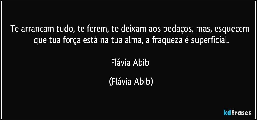 Te arrancam tudo, te ferem, te deixam aos pedaços, mas, esquecem que tua força está na tua alma, a fraqueza é superficial.

Flávia Abib (Flávia Abib)