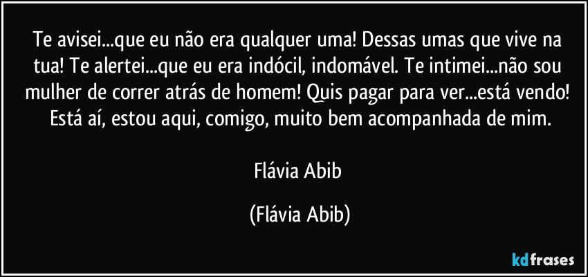 Te avisei...que eu não era qualquer uma! Dessas umas que vive na tua! Te alertei...que eu era indócil, indomável. Te intimei...não sou mulher de correr atrás de homem! Quis pagar para ver...está vendo! Está aí, estou aqui, comigo, muito bem acompanhada de mim.

Flávia Abib (Flávia Abib)