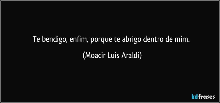 Te bendigo, enfim, porque te abrigo dentro de mim. (Moacir Luís Araldi)