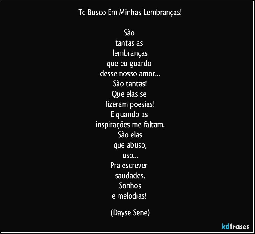 Te Busco Em Minhas Lembranças!

São 
tantas as 
lembranças
que eu guardo 
desse nosso amor...
São tantas!
Que elas se 
fizeram poesias!
E quando as 
inspirações me faltam.
São elas
que abuso,
uso...
Pra escrever 
saudades.
Sonhos
e melodias! (Dayse Sene)