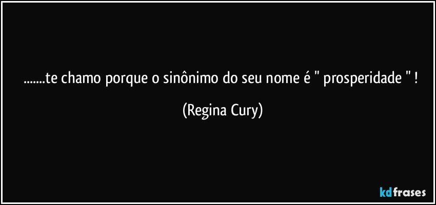 ...te chamo porque o sinônimo do seu nome é  "  prosperidade "  ! (Regina Cury)