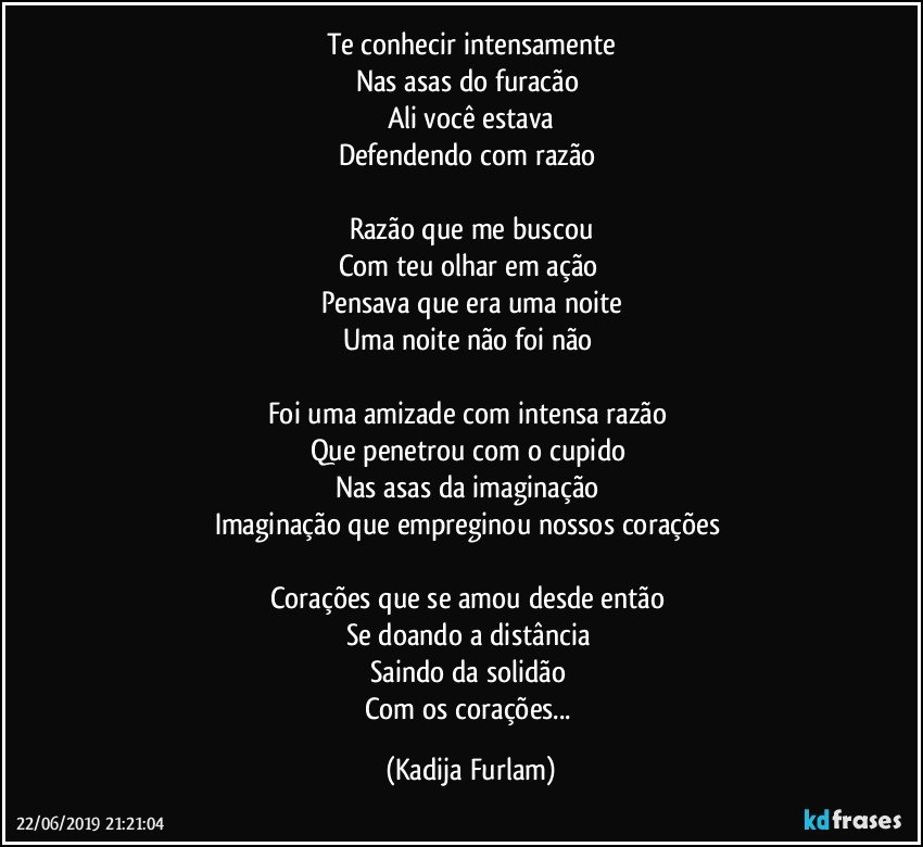 Te conhecir intensamente
Nas asas do furacão 
Ali você  estava
Defendendo com razão 

Razão  que me buscou
Com teu olhar em ação 
Pensava que era uma noite
Uma noite não  foi não 

Foi uma amizade com intensa razão 
Que penetrou com o cupido 
Nas asas da imaginação 
Imaginação  que empreginou nossos corações 

Corações  que se amou desde então 
Se doando a distância 
Saindo da solidão 
Com os corações... (Kadija Furlam)