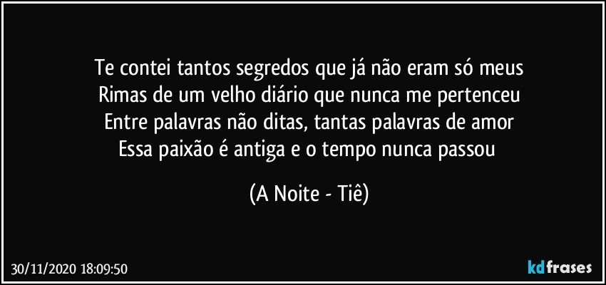 Te contei tantos segredos que já não eram só meus
Rimas de um velho diário que nunca me pertenceu
Entre palavras não ditas, tantas palavras de amor
Essa paixão é antiga e o tempo nunca passou (A Noite - Tiê)