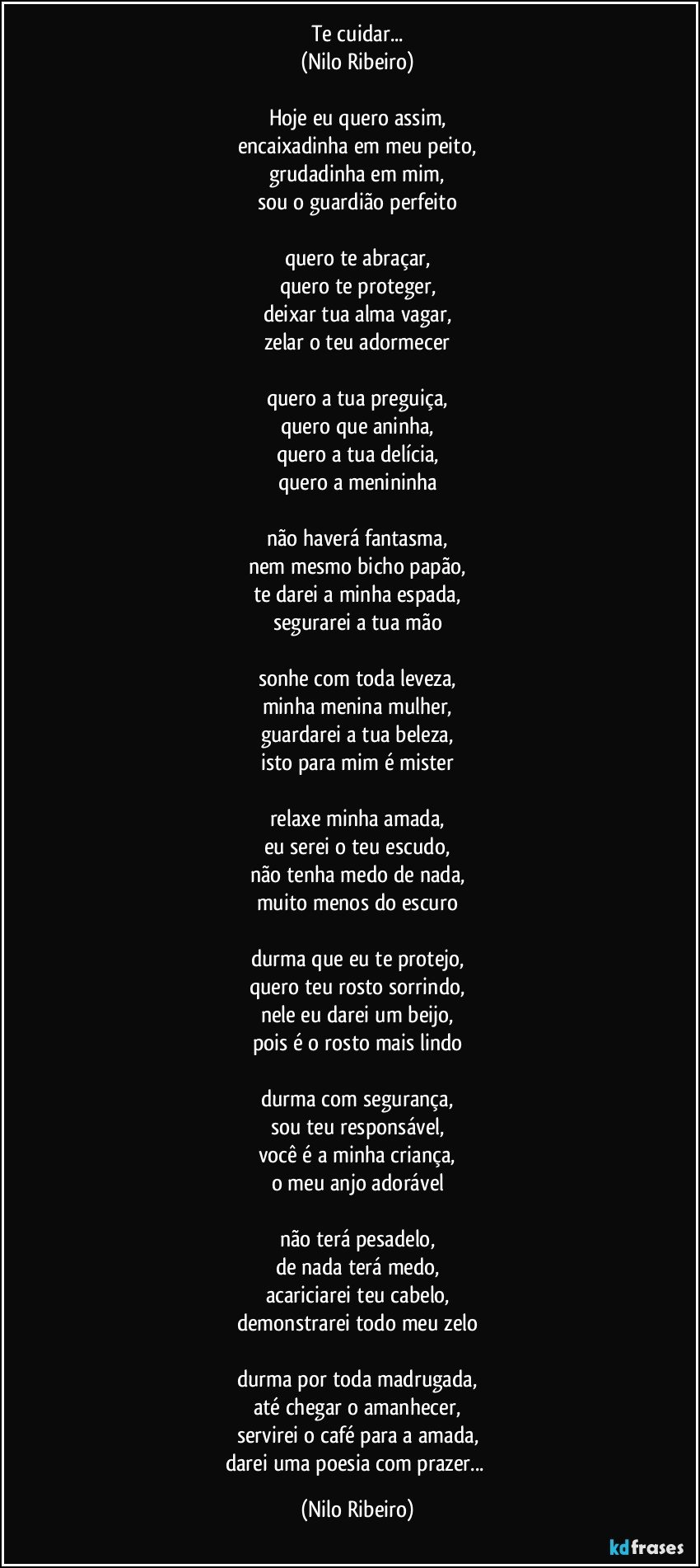 Te cuidar...
(Nilo Ribeiro)

Hoje eu quero assim,
encaixadinha em meu peito,
grudadinha em mim,
sou o guardião perfeito

quero te abraçar,
quero te proteger,
deixar tua alma vagar,
zelar o teu adormecer

quero a tua preguiça,
quero que aninha,
quero a tua delícia,
quero a menininha

não haverá fantasma,
nem mesmo bicho papão,
te darei a minha espada,
segurarei a tua mão

sonhe com toda leveza,
minha menina mulher,
guardarei a tua beleza,
isto para mim é mister

relaxe minha amada,
eu serei o teu escudo,
não tenha medo de nada,
muito menos do escuro

durma que eu te protejo,
quero teu rosto sorrindo,
nele eu darei um beijo,
pois é o rosto mais lindo

durma com segurança,
sou teu responsável,
você é a minha criança,
o meu anjo adorável

não terá pesadelo,
de nada terá medo,
acariciarei teu cabelo,
demonstrarei todo meu zelo

durma por toda madrugada,
até chegar o amanhecer,
servirei o café para a amada,
darei uma poesia com prazer... (Nilo Ribeiro)