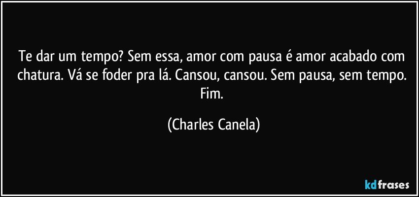 Te dar um tempo? Sem essa, amor com pausa é amor acabado com chatura. Vá se foder pra lá. Cansou, cansou. Sem pausa, sem tempo. Fim. (Charles Canela)