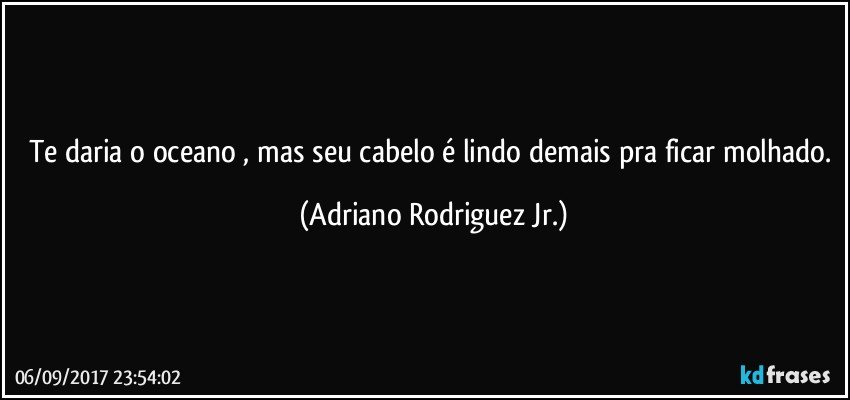 Te daria o oceano , mas seu cabelo é lindo demais pra ficar molhado. (Adriano Rodriguez Jr.)