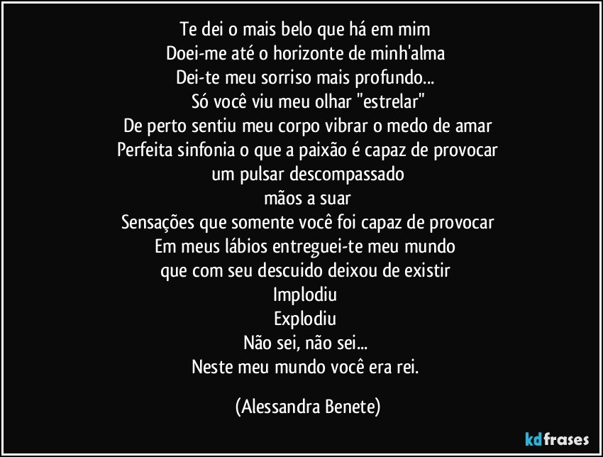 Te dei o mais belo que há em mim 
Doei-me até o horizonte de minh'alma 
Dei-te meu sorriso mais profundo... 
Só você viu meu olhar "estrelar"
De perto sentiu meu corpo vibrar o medo de amar
Perfeita sinfonia o que a paixão é capaz de provocar
um pulsar descompassado
mãos a suar
Sensações que somente você foi capaz de provocar
Em meus lábios entreguei-te meu mundo 
que com seu descuido deixou de existir 
Implodiu 
Explodiu 
Não sei, não sei... 
Neste meu mundo você era rei. (Alessandra Benete)