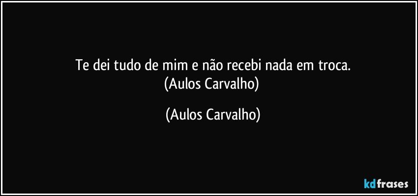 Te dei tudo de mim e não recebi nada em troca.
(Aulos Carvalho) (Aulos Carvalho)