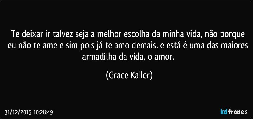 Te deixar ir talvez seja a melhor escolha da minha vida, não porque eu não te ame e sim pois já te amo demais, e está é uma das maiores armadilha da vida, o amor. (Grace Kaller)
