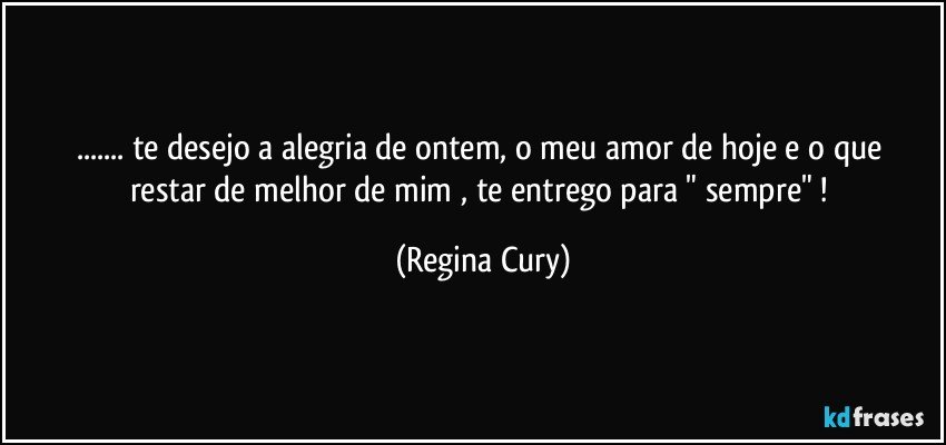 ... te desejo  a  alegria de   ontem, o meu amor de  hoje e  o  que restar de melhor   de mim , te entrego  para  " sempre" ! (Regina Cury)