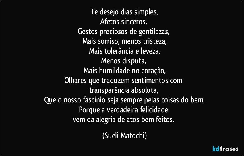 Te desejo dias simples,
Afetos sinceros, 
Gestos preciosos de gentilezas, 
Mais sorriso, menos tristeza,
Mais tolerância e leveza,
Menos disputa, 
Mais humildade no coração,
Olhares que traduzem sentimentos com 
transparência absoluta, 
Que o nosso fascínio seja sempre pelas coisas do bem,
Porque a verdadeira felicidade 
vem da alegria de atos bem feitos. (Sueli Matochi)