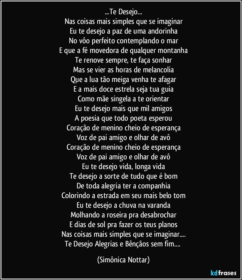 ...Te Desejo...
Nas coisas mais simples que se imaginar
Eu te desejo a paz de uma andorinha
No vôo perfeito contemplando o mar
E que a fé movedora de qualquer montanha
Te renove sempre, te faça sonhar
Mas se vier as horas de melancolia
Que a lua tão meiga venha te afagar
E a mais doce estrela seja tua guia
Como mãe singela a te orientar
Eu te desejo mais que mil amigos
A poesia que todo poeta esperou
Coração de menino cheio de esperança
Voz de pai amigo e olhar de avô
Coração de menino cheio de esperança
Voz de pai amigo e olhar de avô
Eu te desejo vida, longa vida
Te desejo a sorte de tudo que é bom
De toda alegria ter a companhia
Colorindo a estrada em seu mais belo tom
Eu te desejo a chuva na varanda
Molhando a roseira pra desabrochar
E dias de sol pra fazer os teus planos
Nas coisas mais simples que se imaginar...
Te Desejo Alegrias e Bênçãos sem fim... (Simônica Nottar)