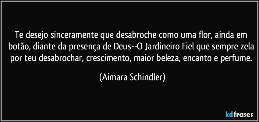 Te desejo sinceramente que desabroche como uma flor, ainda em botão, diante da presença de Deus--O Jardineiro Fiel que sempre zela por teu desabrochar, crescimento, maior beleza, encanto e perfume. (Aimara Schindler)