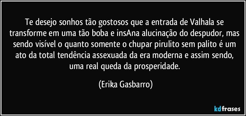 Te desejo sonhos tão gostosos que a entrada de Valhala se transforme em uma tão boba e insAna alucinação do despudor, mas sendo visível o quanto somente o chupar pirulito sem palito é um ato da total tendência assexuada da era moderna e assim sendo, uma real queda da prosperidade. (Erika Gasbarro)