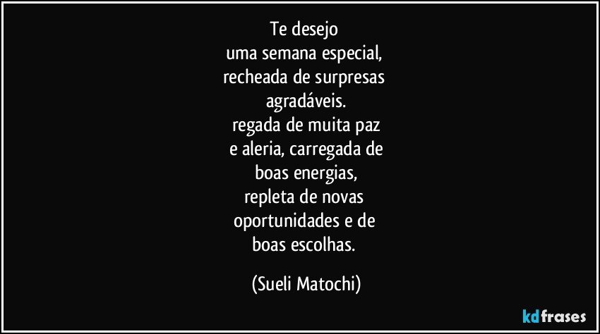 Te desejo 
uma semana especial, 
recheada de surpresas 
agradáveis.
regada de muita paz
e aleria, carregada de
boas energias,
repleta de novas 
oportunidades e de 
boas escolhas. (Sueli Matochi)