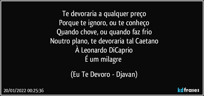 Te devoraria a qualquer preço
Porque te ignoro, ou te conheço
Quando chove, ou quando faz frio
Noutro plano, te devoraria tal Caetano
À Leonardo DiCaprio
É um milagre (Eu Te Devoro - Djavan)