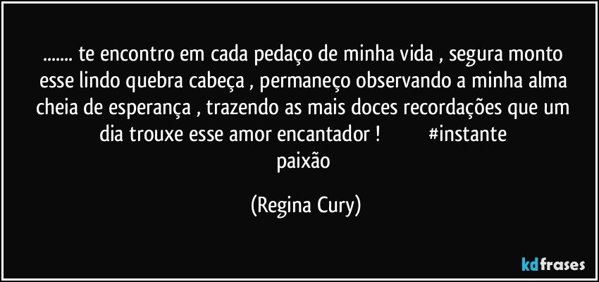 ... te encontro  em cada pedaço de minha vida ,  segura  monto esse lindo quebra cabeça , permaneço  observando a minha alma cheia de esperança , trazendo  as  mais doces  recordações  que um dia trouxe esse amor  encantador !                                  #instante paixão (Regina Cury)