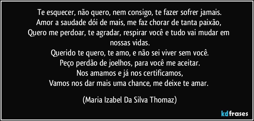 Te esquecer, não quero, nem consigo, te fazer sofrer jamais.
Amor a saudade dói de mais, me faz chorar de tanta paixão, 
Quero me perdoar, te agradar, respirar você e tudo vai mudar em nossas vidas.
Querido te quero, te amo, e não sei viver sem você.
Peço perdão de joelhos, para você  me aceitar.
Nos amamos e já nos certificamos,
Vamos nos dar mais uma chance,  me deixe te amar. (Maria Izabel Da Silva Thomaz)