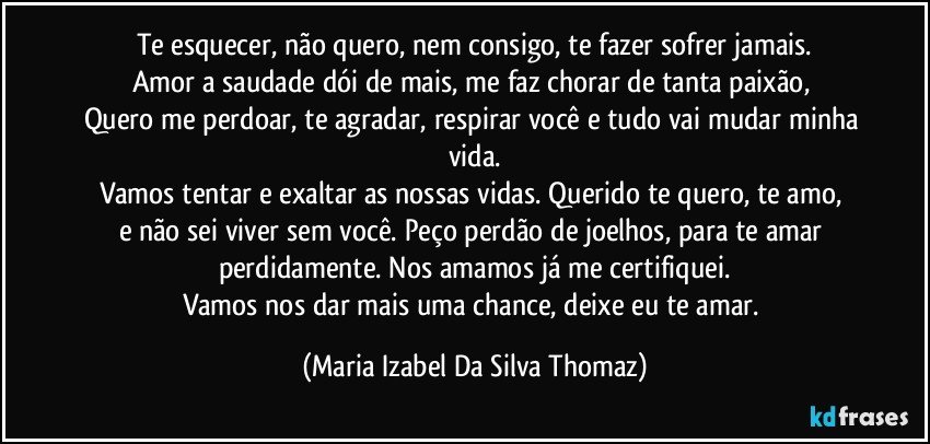 Te esquecer, não quero, nem consigo, te fazer sofrer jamais.
Amor a saudade dói de mais, me faz chorar de tanta paixão, 
Quero me perdoar, te agradar, respirar você e tudo vai mudar minha vida.
Vamos tentar e exaltar as nossas vidas. Querido te quero, te amo, 
e não sei viver sem você. Peço perdão de joelhos, para te amar perdidamente. Nos amamos já me certifiquei.
Vamos nos dar mais uma chance, deixe eu te amar. (Maria Izabel Da Silva Thomaz)