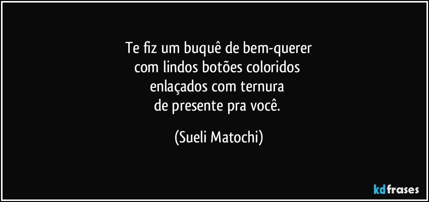 Te fiz um buquê de bem-querer
com lindos botões coloridos 
enlaçados com ternura 
de presente pra você. (Sueli Matochi)