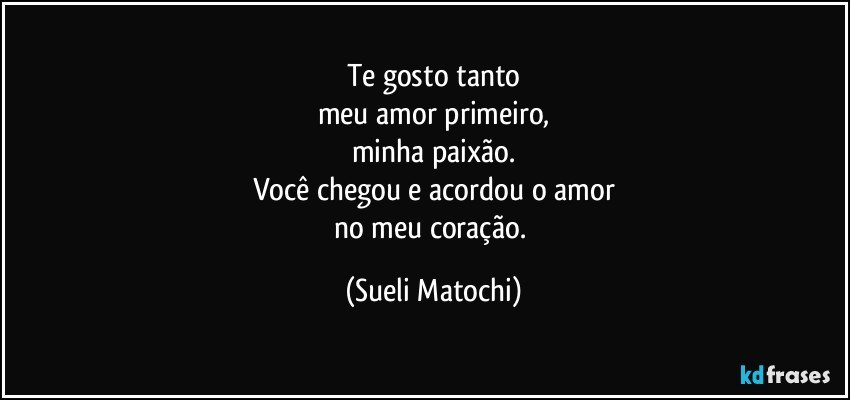 Te gosto tanto
meu amor primeiro,
minha paixão.
Você chegou e acordou o amor
no meu coração. (Sueli Matochi)