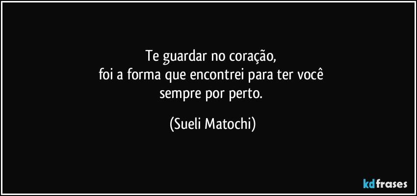 Te guardar no coração, 
foi a forma que encontrei para ter você 
sempre por perto. (Sueli Matochi)