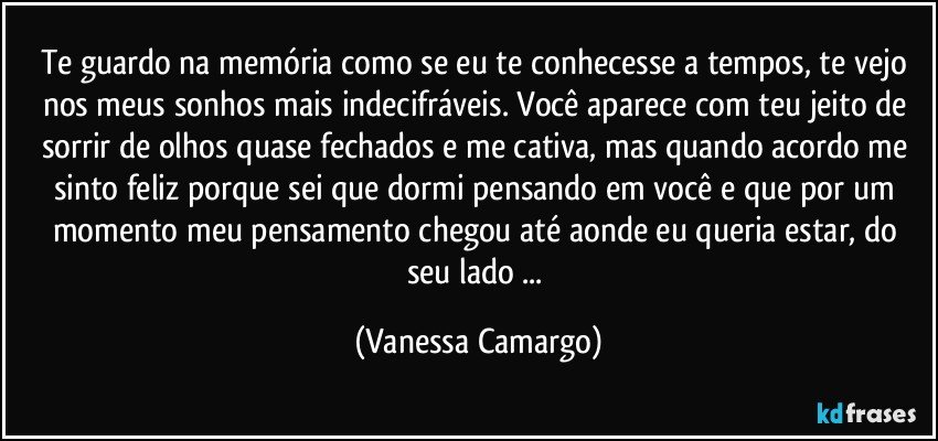 Te guardo na memória como se eu te conhecesse a tempos, te vejo nos meus sonhos mais indecifráveis. Você aparece com teu jeito de sorrir de olhos quase fechados e me cativa, mas quando acordo me sinto feliz porque sei que dormi pensando em você e que por um momento meu pensamento chegou até aonde eu queria estar, do seu lado ... (Vanessa Camargo)