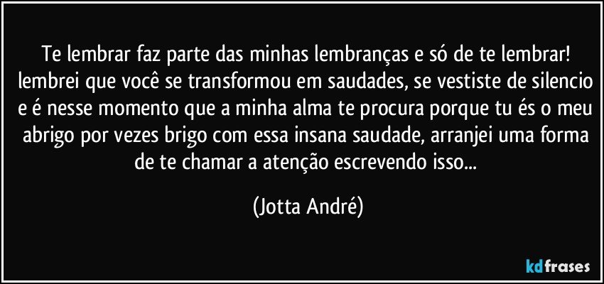 Te lembrar faz parte das minhas lembranças e só de te lembrar! lembrei que você se transformou em saudades, se vestiste de silencio e é nesse momento que a minha alma te procura porque tu és o meu abrigo por vezes brigo com essa insana saudade, arranjei uma forma de te chamar a atenção escrevendo isso... (Jotta André)