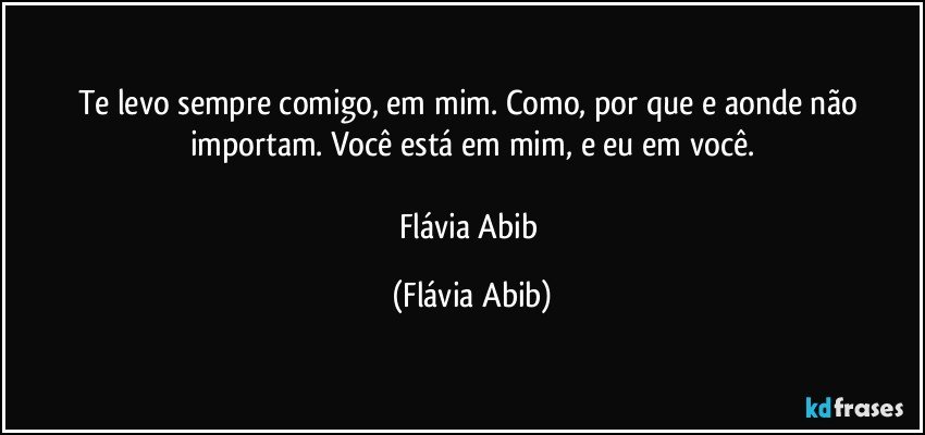 Te levo sempre comigo, em mim. Como, por que e aonde não importam. Você está em mim, e eu em você.

Flávia Abib (Flávia Abib)