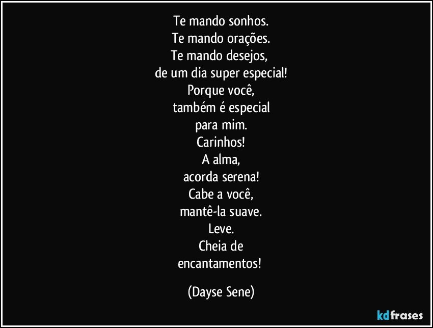 Te mando sonhos.
Te mando orações.
Te mando desejos, 
de um dia super especial!
Porque você,
também é especial
para mim.
Carinhos!
A alma,
acorda serena!
Cabe a você,
mantê-la suave.
Leve.
Cheia de
encantamentos! (Dayse Sene)