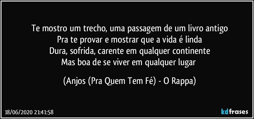 Te mostro um trecho, uma passagem de um livro antigo
Pra te provar e mostrar que a vida é linda
Dura, sofrida, carente em qualquer continente
Mas boa de se viver em qualquer lugar (Anjos (Pra Quem Tem Fé) - O Rappa)