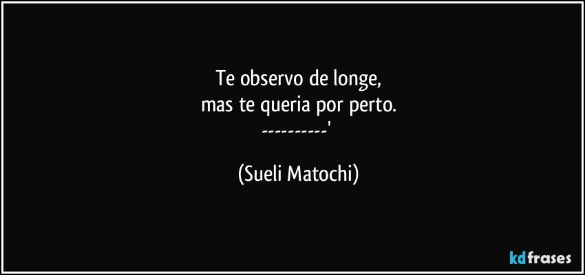 Te observo de longe,
mas te queria por perto.
---' (Sueli Matochi)