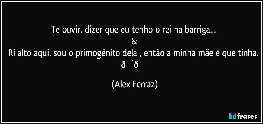 Te ouvir. dizer que eu tenho o rei na barriga... 
&
Ri alto aqui, sou o primogênito dela , então a minha mãe é que tinha.  (Alex Ferraz)