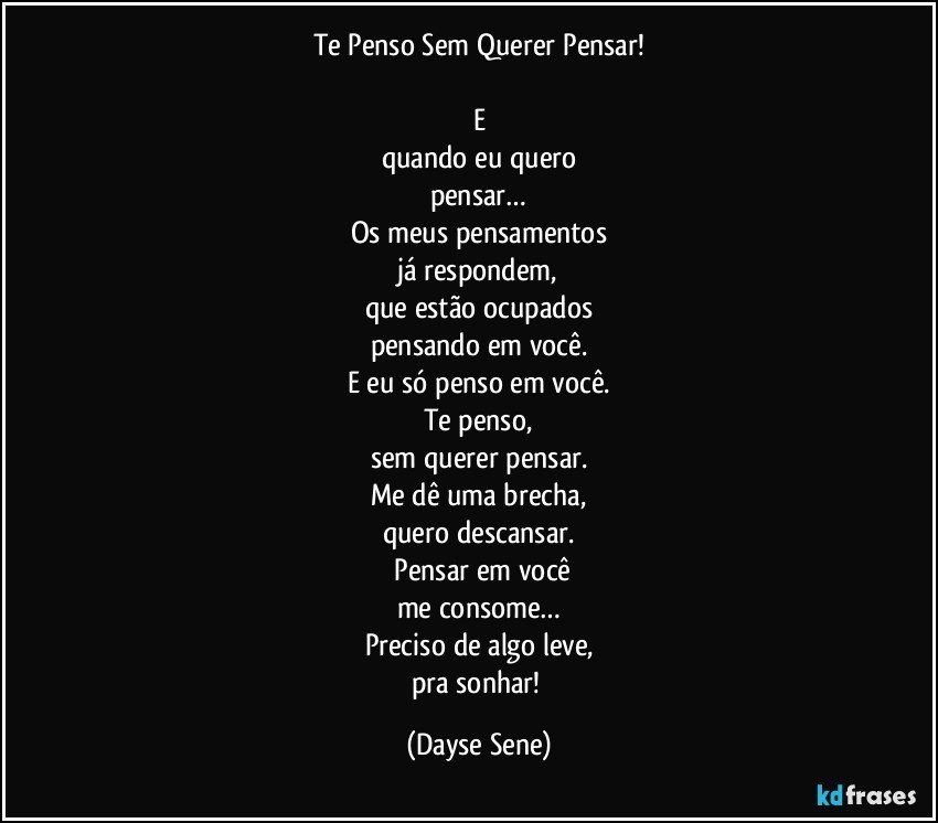 Te Penso Sem Querer Pensar!

E
quando eu quero
pensar…
Os meus pensamentos
já respondem,
que estão ocupados
pensando em você.
E eu só penso em você.
Te penso,
sem querer pensar.
Me dê uma brecha,
quero descansar.
 Pensar em você
me consome…
Preciso de algo leve,
pra sonhar! (Dayse Sene)