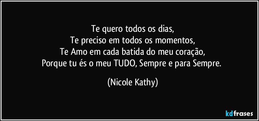 Te quero todos os dias,
Te preciso em todos os momentos,
Te Amo em cada batida do meu coração,
Porque tu és o meu TUDO, Sempre e para Sempre. (Nicole Kathy)