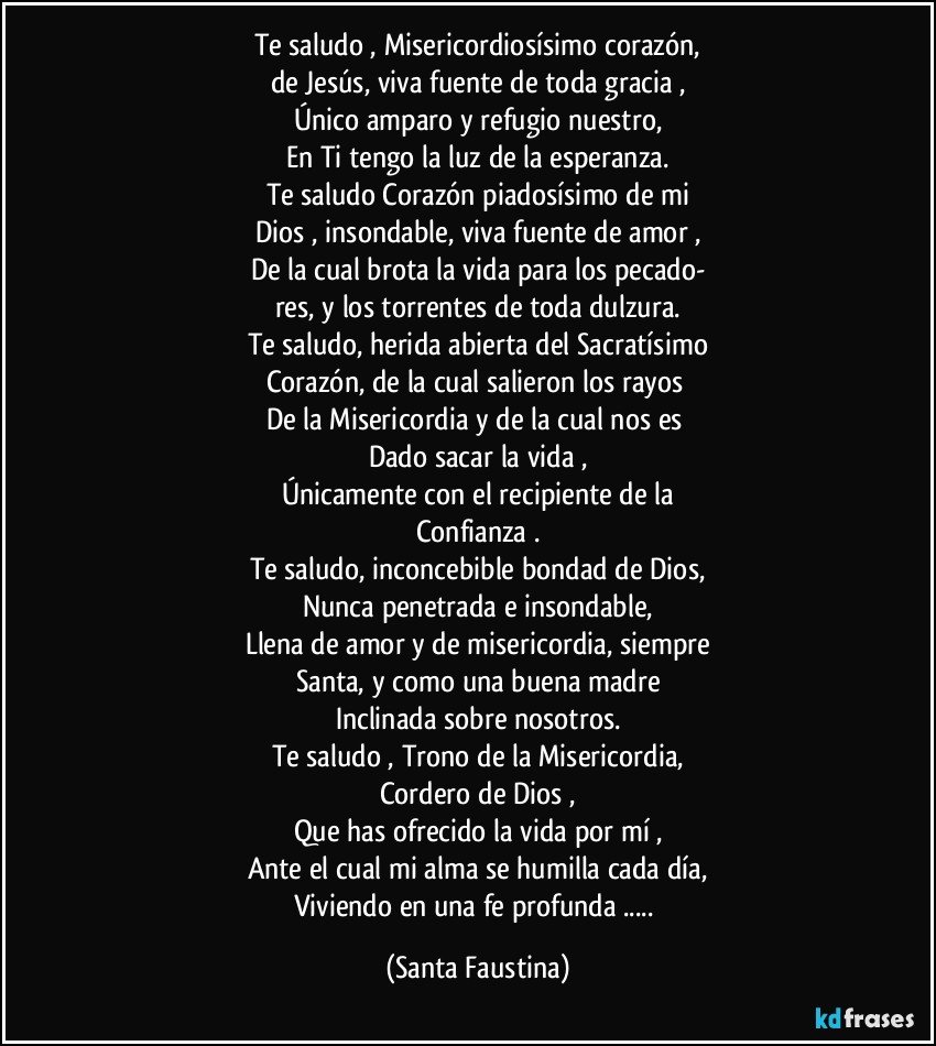 Te saludo , Misericordiosísimo corazón,
de Jesús, viva fuente de toda gracia ,
Único amparo y refugio nuestro,
En Ti tengo la luz de la esperanza.
Te saludo Corazón piadosísimo de mi
Dios , insondable, viva fuente de amor ,
De la cual brota la vida para los pecado-
res, y los torrentes de toda dulzura.
Te saludo, herida abierta del Sacratísimo
Corazón, de la cual salieron los rayos 
De la Misericordia y de la cual nos es 
Dado sacar la vida ,
Únicamente con el recipiente de la
Confianza .
Te saludo, inconcebible bondad de Dios,
Nunca penetrada e insondable,
Llena de amor y de misericordia, siempre
Santa, y como una buena madre
Inclinada sobre nosotros.
Te saludo , Trono de la Misericordia,
Cordero de Dios ,
Que has ofrecido la vida por mí ,
Ante el cual mi alma se humilla cada día,
Viviendo en una fe profunda ... (Santa Faustina)