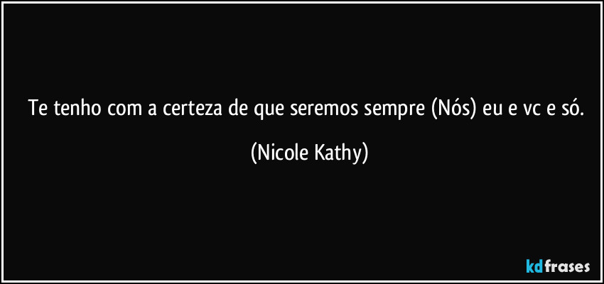 Te tenho com a certeza de que seremos sempre (Nós) eu e vc e só. (Nicole Kathy)