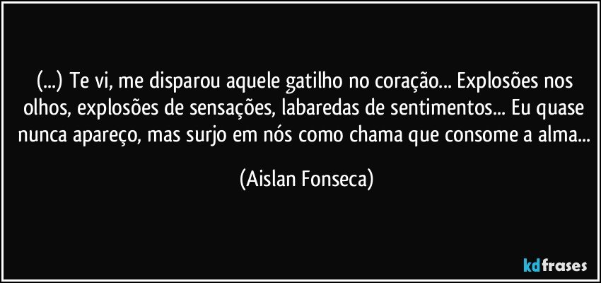 (...) Te vi, me disparou aquele gatilho no coração... Explosões nos olhos, explosões de sensações, labaredas de sentimentos... Eu quase nunca apareço, mas surjo em nós como chama que consome a alma... (Aislan Fonseca)