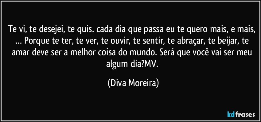 Te vi, te desejei, te quis. cada dia que passa eu te quero mais, e mais, … Porque te ter, te ver, te ouvir, te sentir, te abraçar, te beijar, te amar deve ser a  melhor  coisa do mundo. Será que você vai ser meu algum dia?MV. (Diva Moreira)