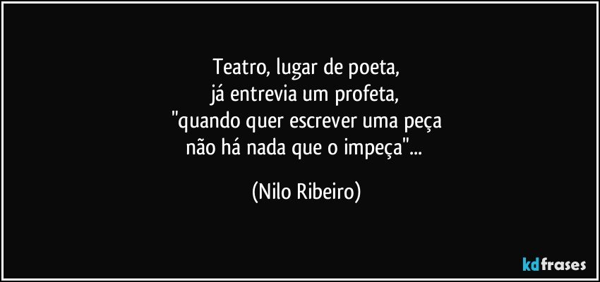 Teatro, lugar de poeta,
já entrevia um profeta,
"quando quer escrever uma peça
não há nada que o impeça"... (Nilo Ribeiro)