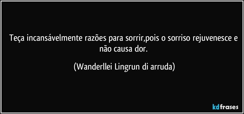 Teça  incansávelmente razões para sorrir,pois o sorriso rejuvenesce e não causa dor. (Wanderllei Lingrun di arruda)