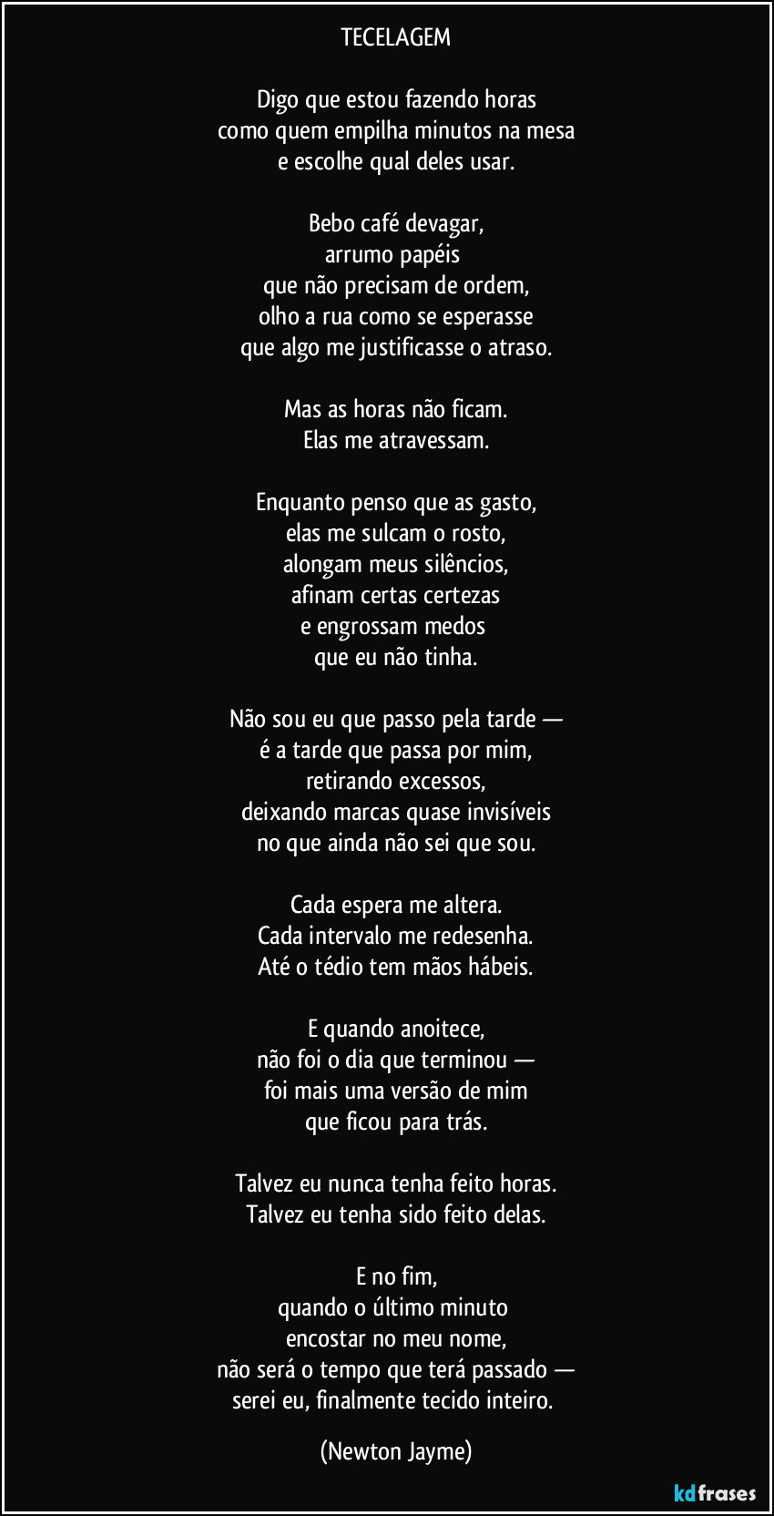 TECELAGEM

Digo que estou fazendo horas
como quem empilha minutos na mesa
e escolhe qual deles usar.

Bebo café devagar,
arrumo papéis 
que não precisam de ordem,
olho a rua como se esperasse
que algo me justificasse o atraso.

Mas as horas não ficam.
Elas me atravessam.

Enquanto penso que as gasto,
elas me sulcam o rosto,
alongam meus silêncios,
afinam certas certezas
e engrossam medos 
que eu não tinha.

Não sou eu que passo pela tarde —
é a tarde que passa por mim,
retirando excessos,
deixando marcas quase invisíveis
no que ainda não sei que sou.

Cada espera me altera.
Cada intervalo me redesenha.
Até o tédio tem mãos hábeis.

E quando anoitece,
não foi o dia que terminou —
foi mais uma versão de mim
que ficou para trás.

Talvez eu nunca tenha feito horas.
Talvez eu tenha sido feito delas.

E no fim,
quando o último minuto 
encostar no meu nome,
não será o tempo que terá passado —
serei eu, finalmente tecido inteiro. (Newton Jayme)
